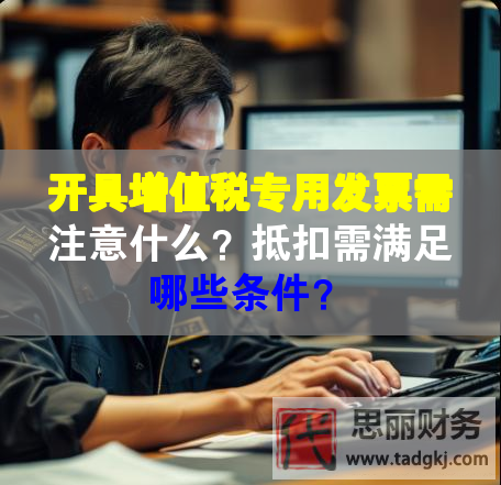 開具增值稅專用發(fā)票需注意什么？抵扣需滿足哪些條件？